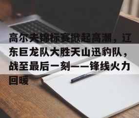 开云-关于高尔夫锦标赛掀起高潮，辽东巨龙队大胜天山迅豹队，战至最后一刻——锋线火力回暖的信息